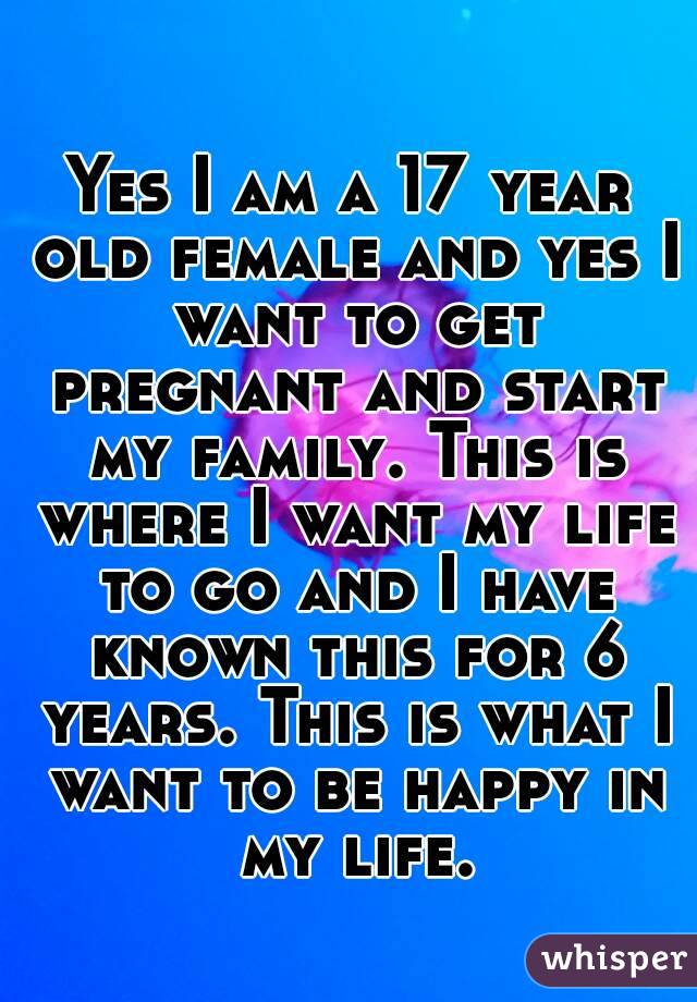 Yes I am a 17 year old female and yes I want to get pregnant and start my family. This is where I want my life to go and I have known this for 6 years. This is what I want to be happy in my life.