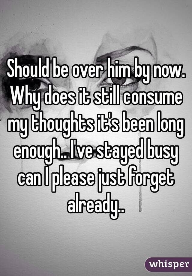 Should be over him by now. Why does it still consume my thoughts it's been long enough.. I've stayed busy can I please just forget already.. 