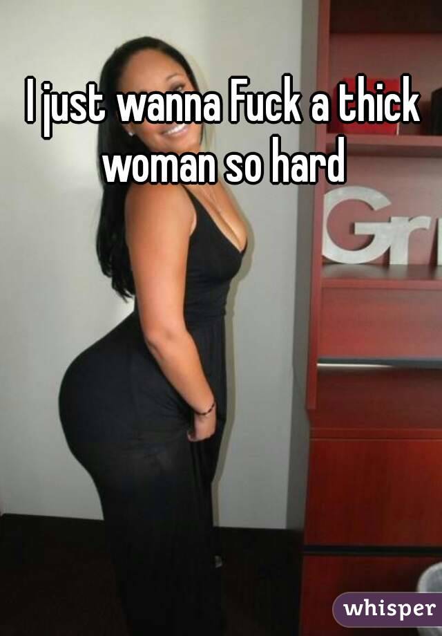 I just wanna Fuck a thick woman so hard 