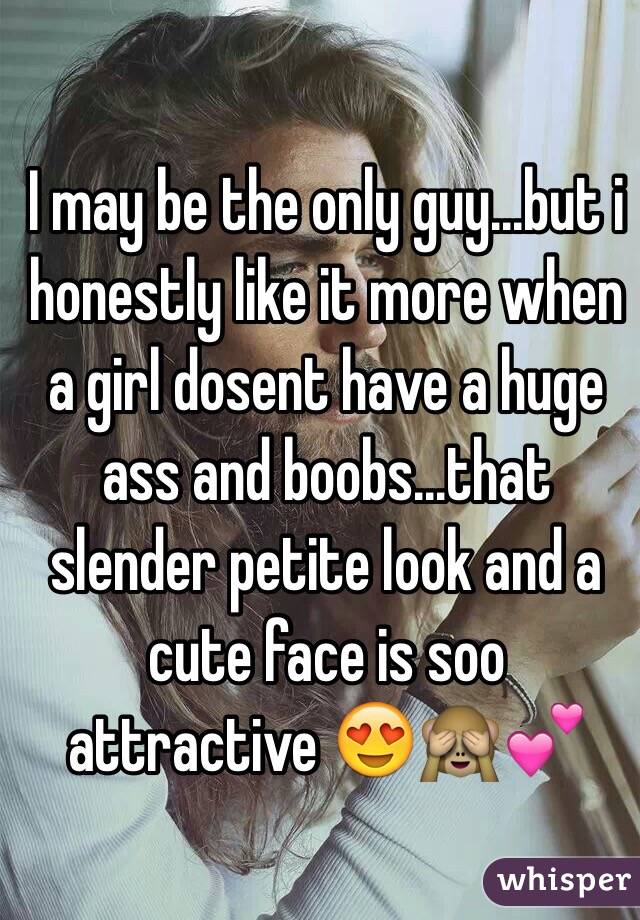I may be the only guy...but i honestly like it more when a girl dosent have a huge ass and boobs...that slender petite look and a cute face is soo attractive 😍🙈💕