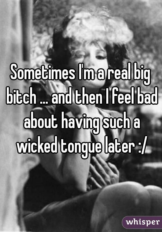 Sometimes I'm a real big bitch ... and then I feel bad about having such a wicked tongue later :/
