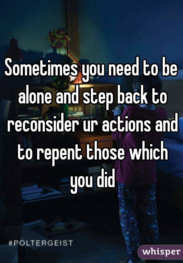 Sometimes you need to be alone and step back to reconsider ur actions and to repent those which you did