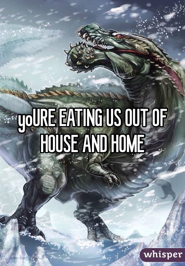 yoURE EATING US OUT OF HOUSE AND HOME