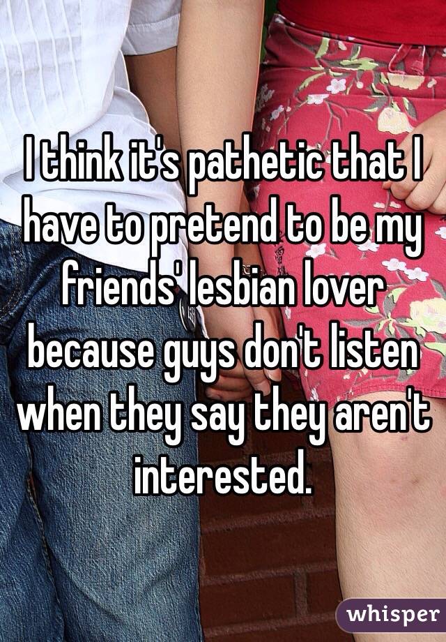 I think it's pathetic that I have to pretend to be my friends' lesbian lover because guys don't listen when they say they aren't interested. 