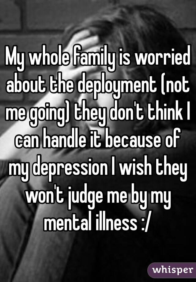 My whole family is worried about the deployment (not me going) they don't think I can handle it because of my depression I wish they won't judge me by my mental illness :/