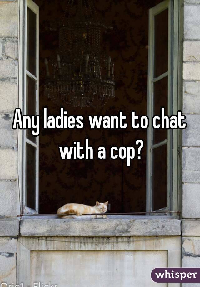 Any ladies want to chat with a cop?