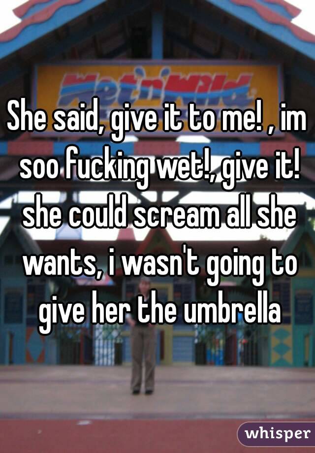 She said, give it to me! , im soo fucking wet!, give it!
 she could scream all she wants, i wasn't going to give her the umbrella