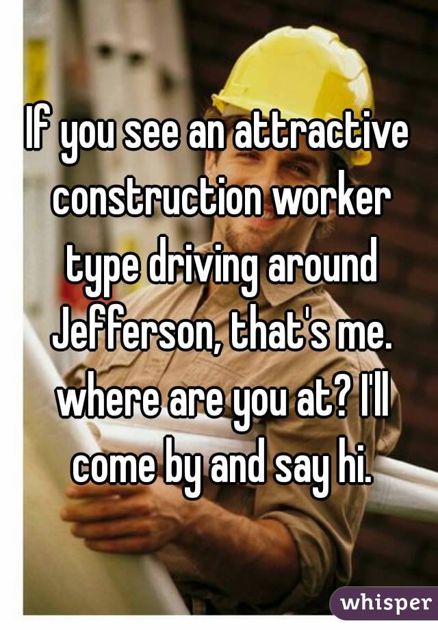 If you see an attractive construction worker type driving around Jefferson, that's me. where are you at? I'll come by and say hi.