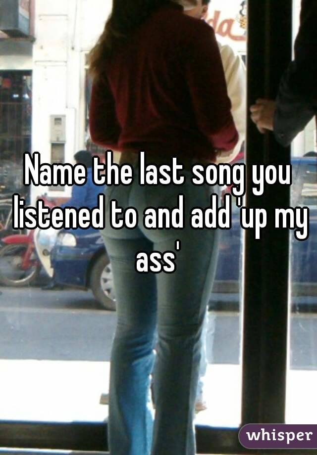 Name the last song you listened to and add 'up my ass' 