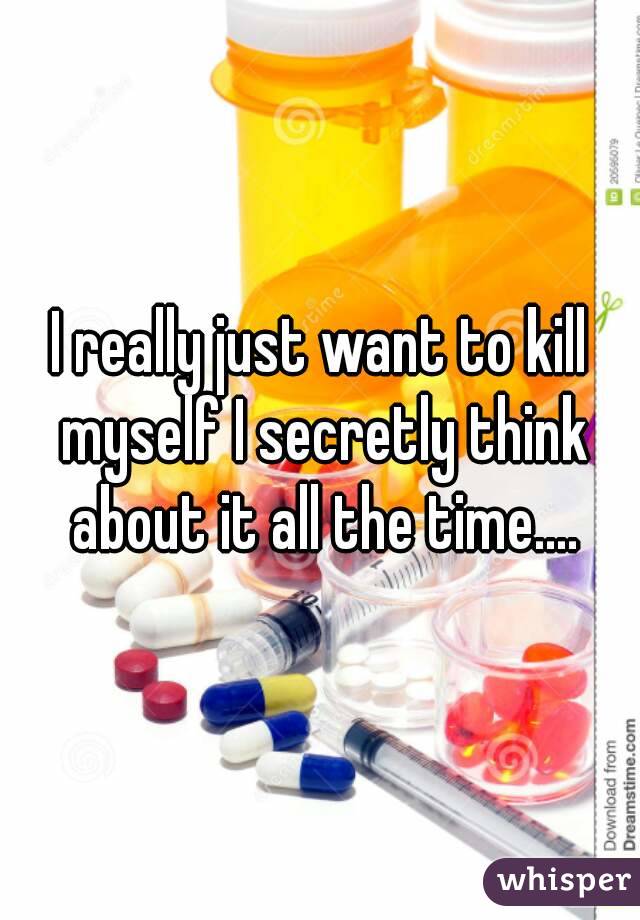 I really just want to kill myself I secretly think about it all the time....
