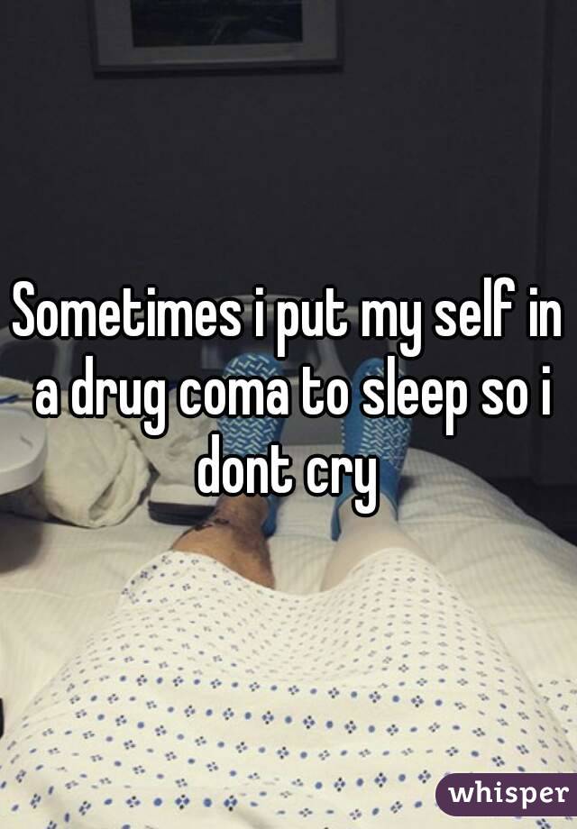 Sometimes i put my self in a drug coma to sleep so i dont cry 