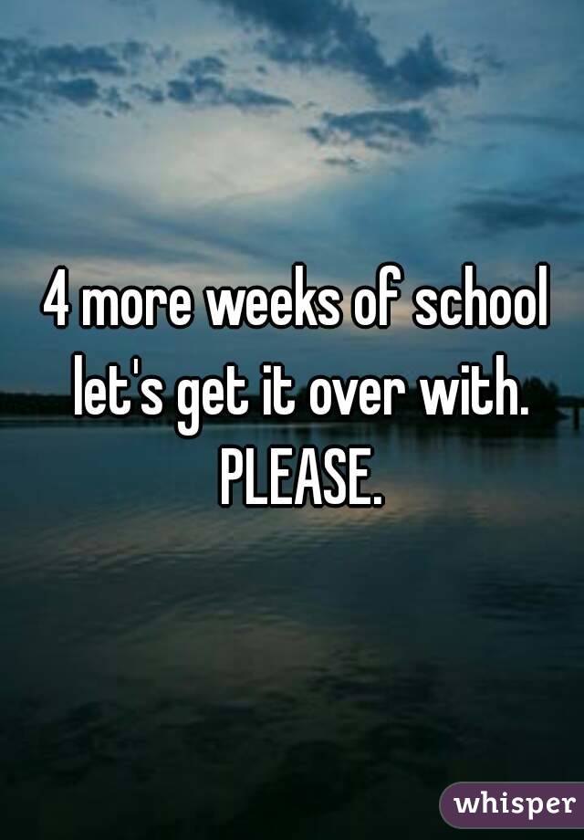 4 more weeks of school let's get it over with. PLEASE.