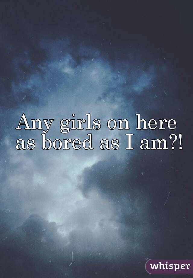 Any girls on here as bored as I am?!