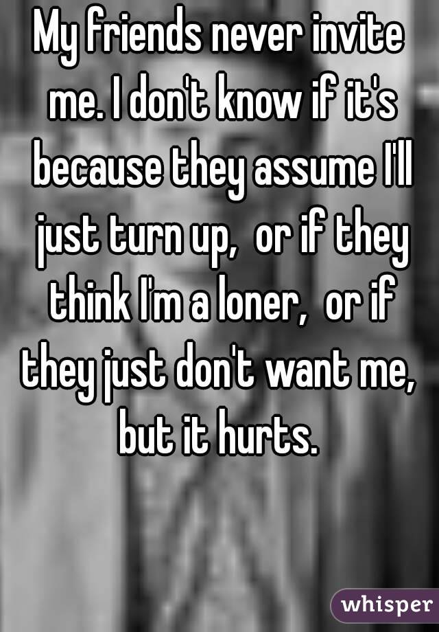 My friends never invite me. I don't know if it's because they assume I'll just turn up,  or if they think I'm a loner,  or if they just don't want me,  but it hurts. 