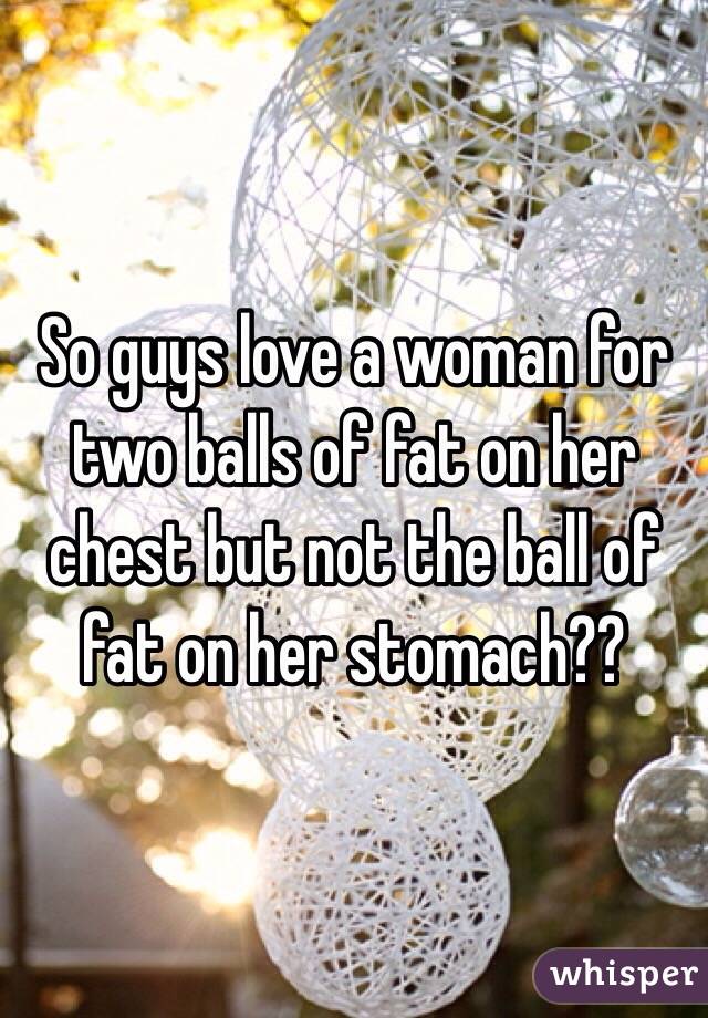 So guys love a woman for two balls of fat on her chest but not the ball of fat on her stomach?? 