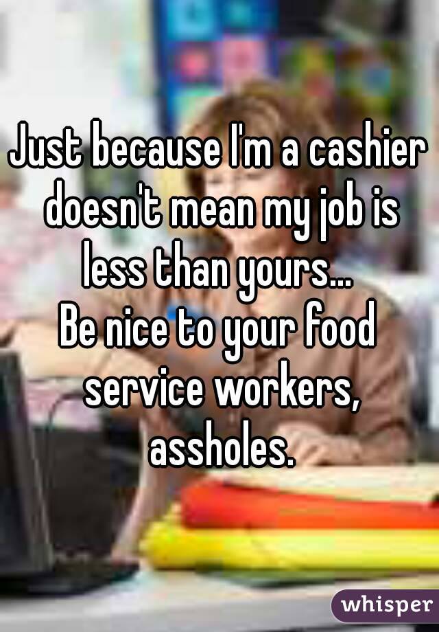 Just because I'm a cashier doesn't mean my job is less than yours... 
Be nice to your food service workers, assholes.