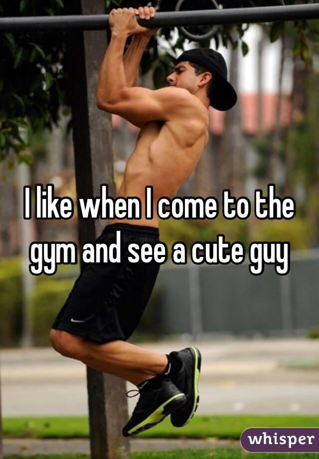I like when I come to the gym and see a cute guy 
