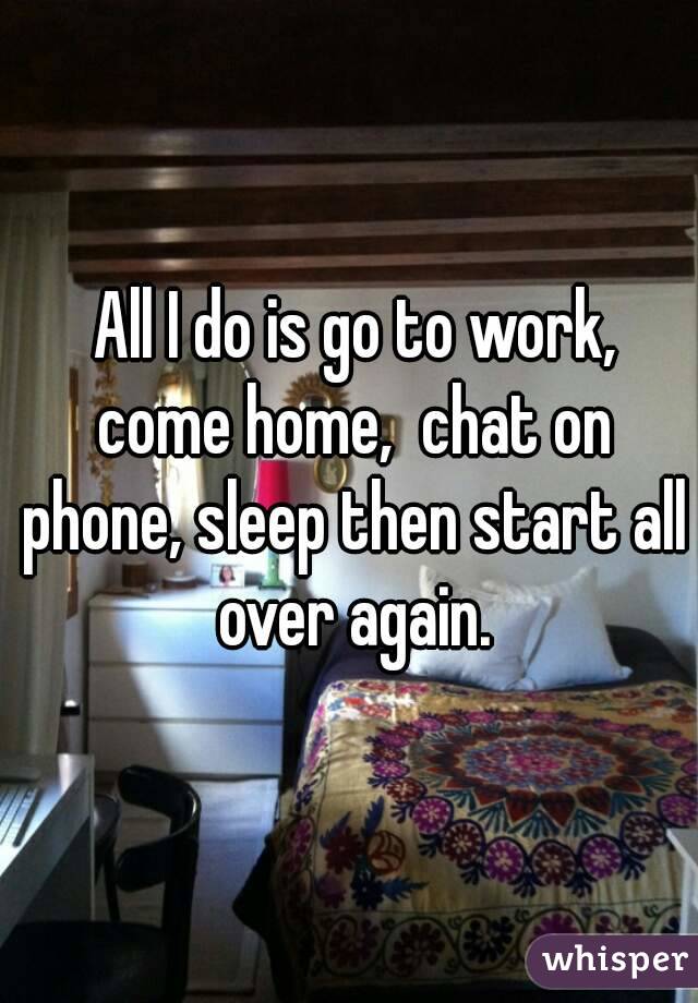  All I do is go to work, come home,  chat on phone, sleep then start all over again.