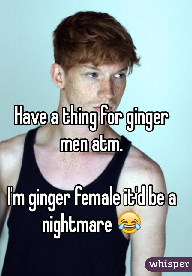 Have a thing for ginger men atm. 

I'm ginger female it'd be a nightmare 😂