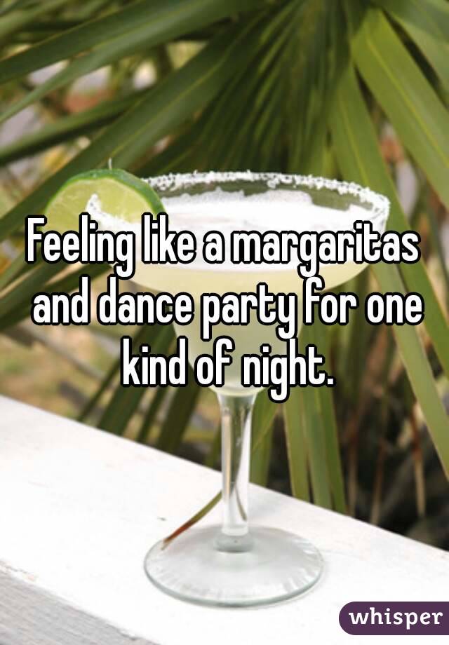 Feeling like a margaritas and dance party for one kind of night.
