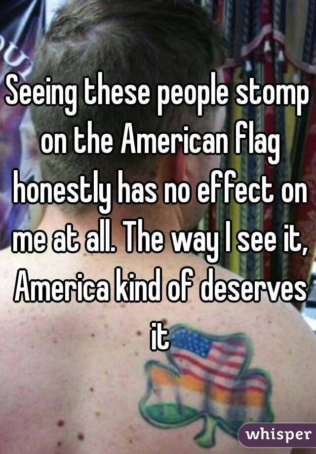 Seeing these people stomp on the American flag honestly has no effect on me at all. The way I see it, America kind of deserves it