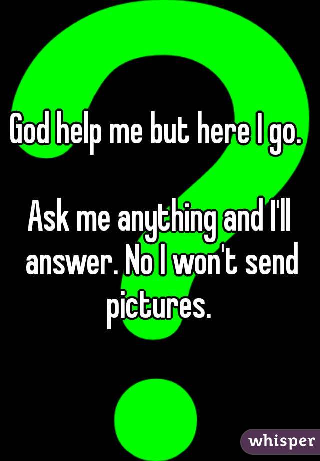 God help me but here I go. 

Ask me anything and I'll answer. No I won't send pictures. 