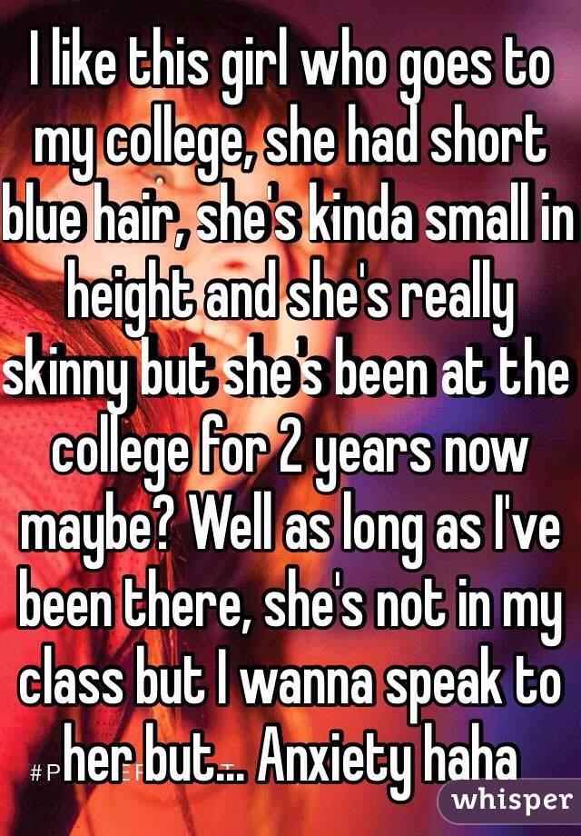 I like this girl who goes to my college, she had short blue hair, she's kinda small in height and she's really skinny but she's been at the college for 2 years now maybe? Well as long as I've been there, she's not in my class but I wanna speak to her but... Anxiety haha