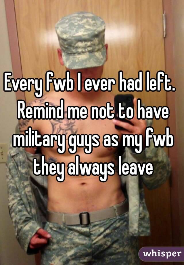 Every fwb I ever had left.  Remind me not to have military guys as my fwb they always leave