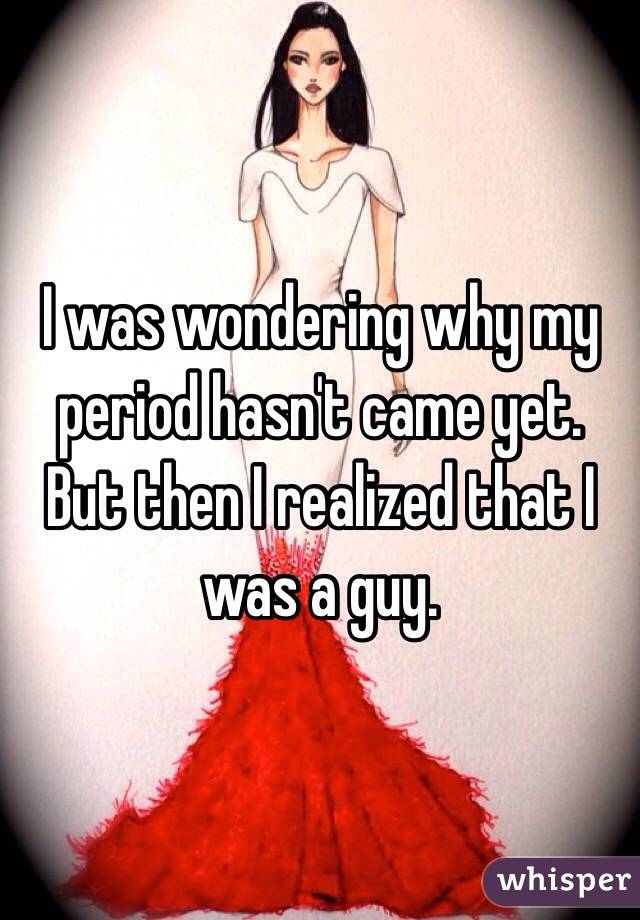 I was wondering why my period hasn't came yet. 
But then I realized that I was a guy. 