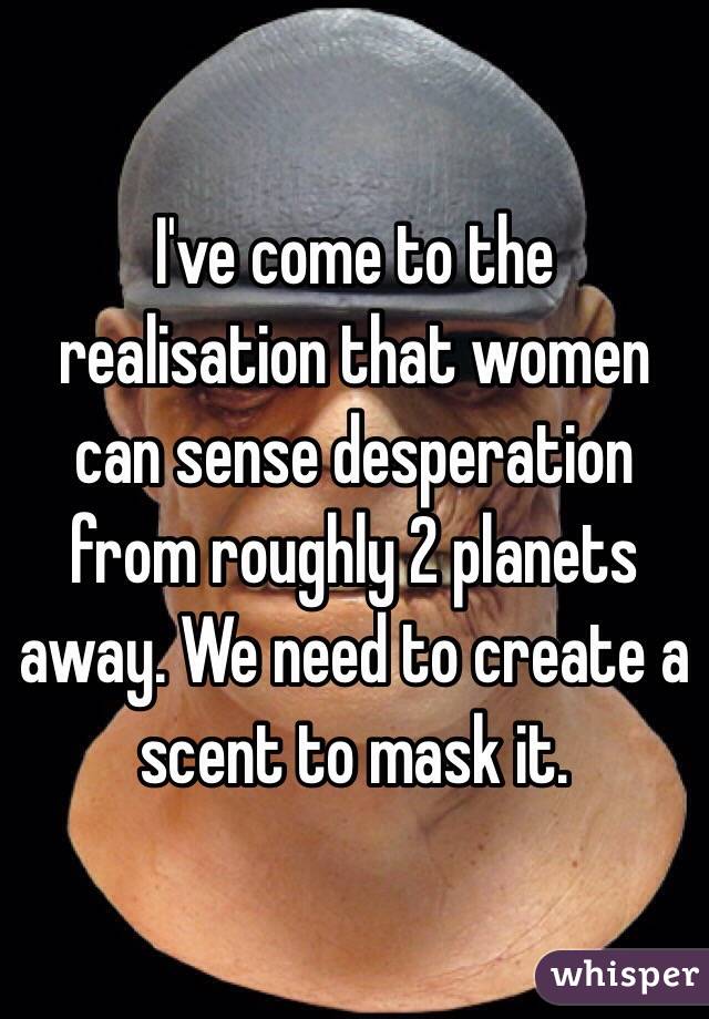I've come to the realisation that women can sense desperation from roughly 2 planets away. We need to create a scent to mask it.