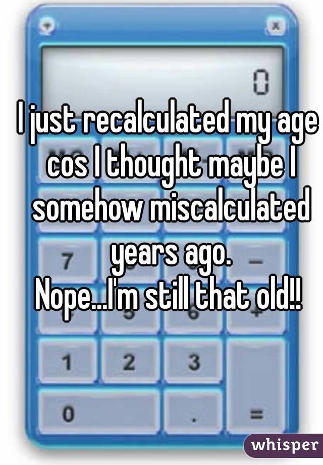 I just recalculated my age cos I thought maybe I somehow miscalculated years ago.
Nope...I'm still that old!!