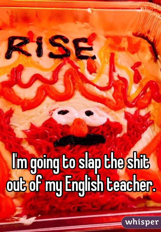 I'm going to slap the shit out of my English teacher.