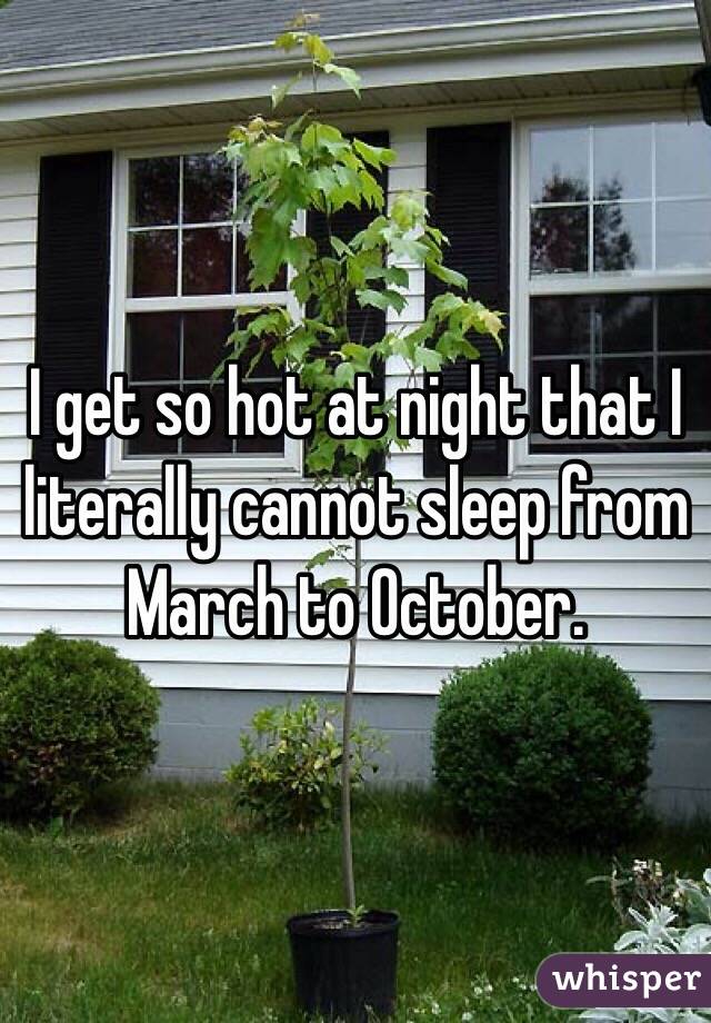 I get so hot at night that I literally cannot sleep from March to October.