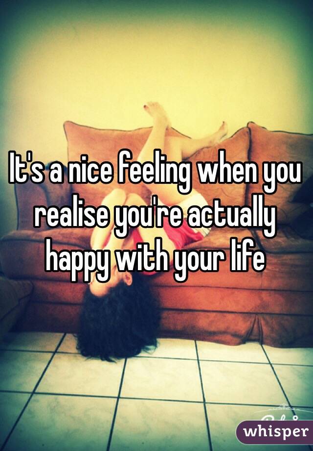 It's a nice feeling when you realise you're actually happy with your life 