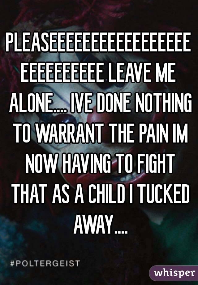PLEASEEEEEEEEEEEEEEEEEEEEEEEEEEE LEAVE ME ALONE.... IVE DONE NOTHING TO WARRANT THE PAIN IM NOW HAVING TO FIGHT THAT AS A CHILD I TUCKED AWAY....