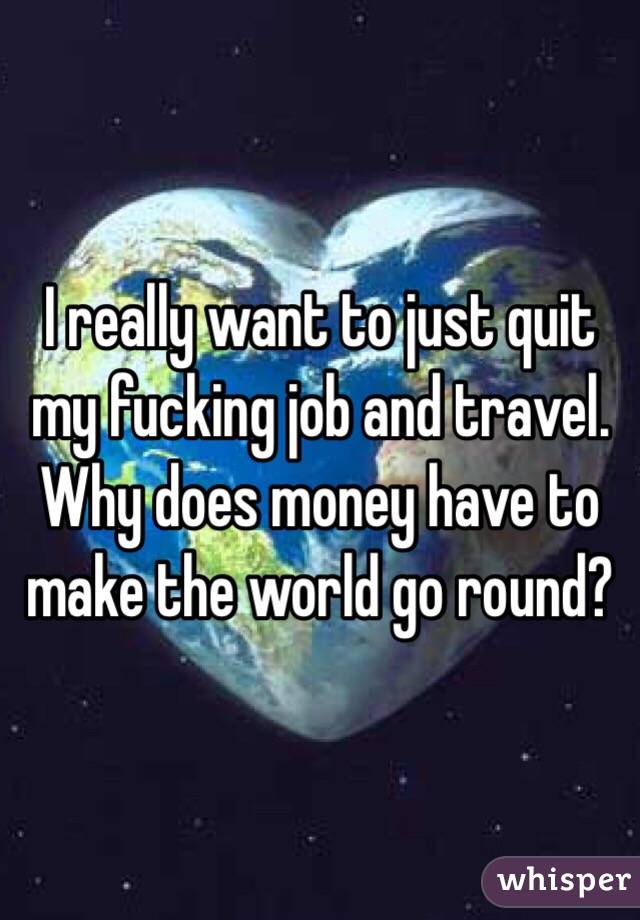 I really want to just quit my fucking job and travel. Why does money have to make the world go round?