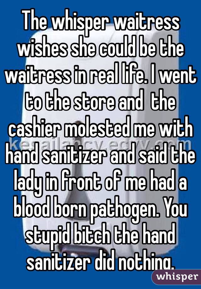 The whisper waitress wishes she could be the waitress in real life. I went to the store and  the cashier molested me with hand sanitizer and said the lady in front of me had a blood born pathogen. You stupid bitch the hand sanitizer did nothing. 