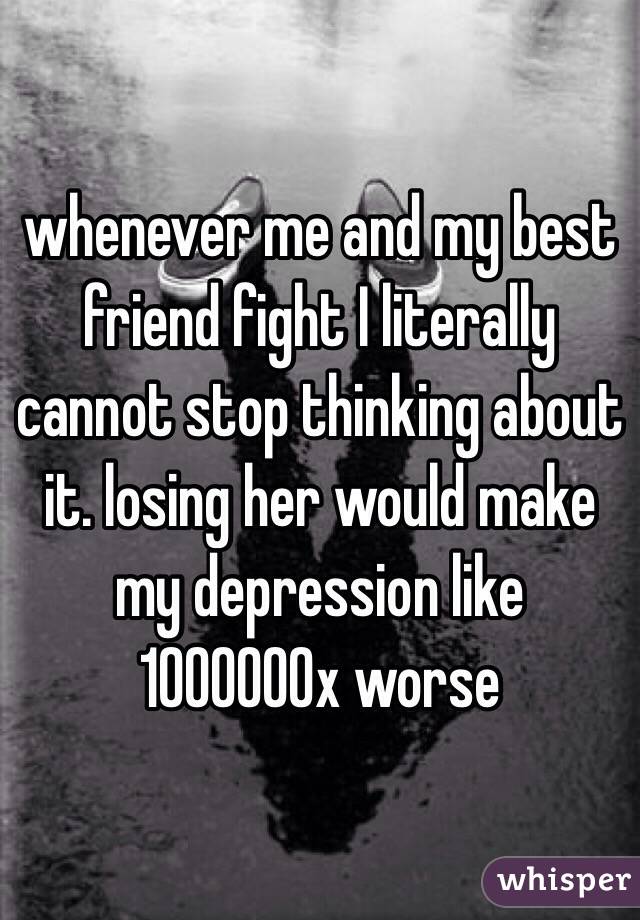 whenever me and my best friend fight I literally cannot stop thinking about it. losing her would make my depression like 1000000x worse