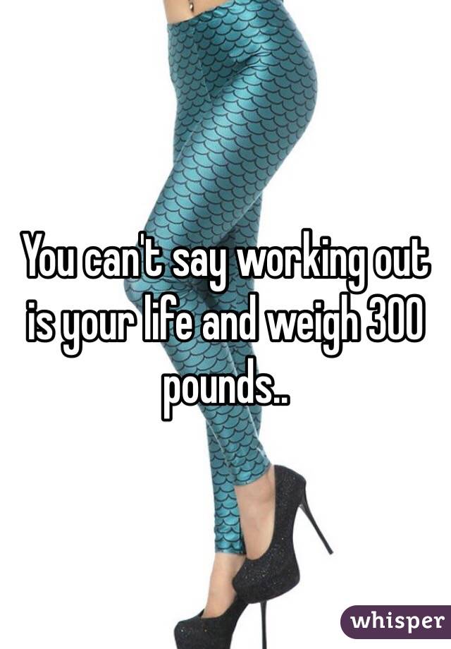 You can't say working out is your life and weigh 300 pounds.. 