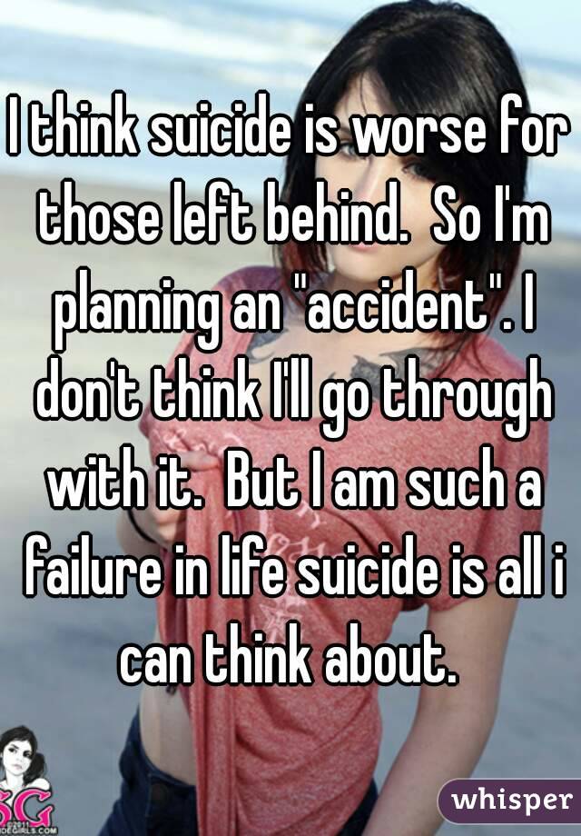 I think suicide is worse for those left behind.  So I'm planning an "accident". I don't think I'll go through with it.  But I am such a failure in life suicide is all i can think about. 