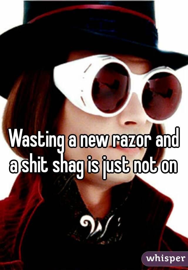 Wasting a new razor and a shit shag is just not on 