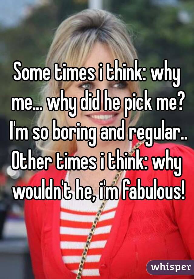 Some times i think: why me... why did he pick me? I'm so boring and regular..
Other times i think: why wouldn't he, i'm fabulous!