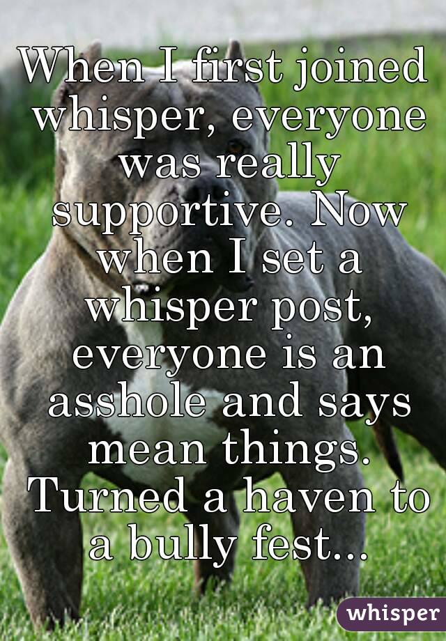When I first joined whisper, everyone was really supportive. Now when I set a whisper post, everyone is an asshole and says mean things. Turned a haven to a bully fest...