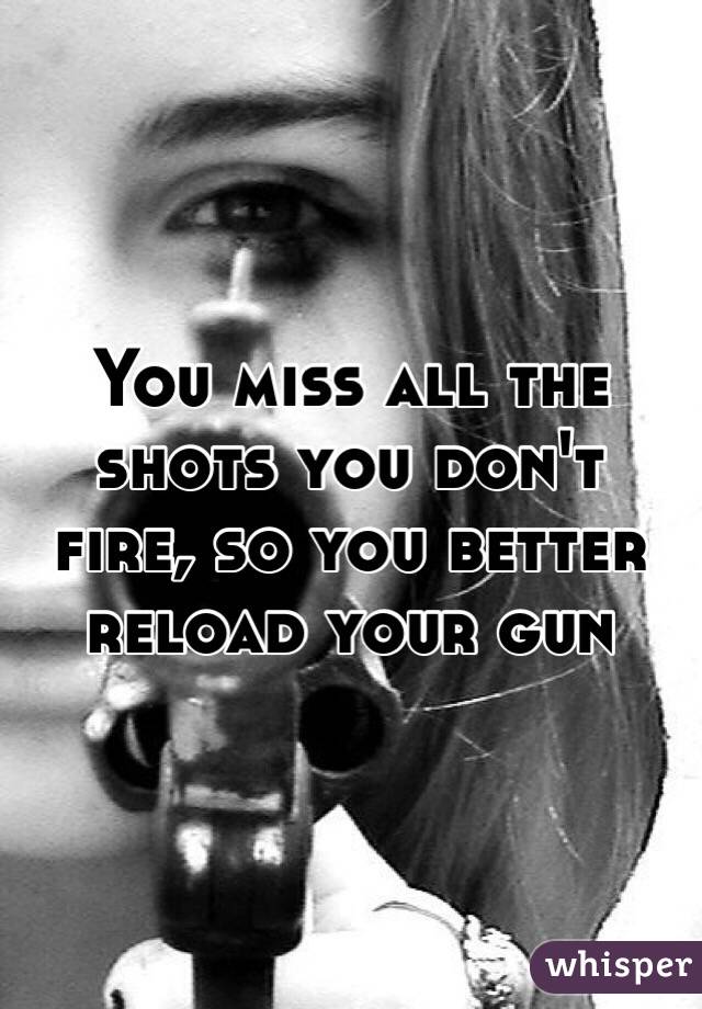You miss all the shots you don't fire, so you better reload your gun
