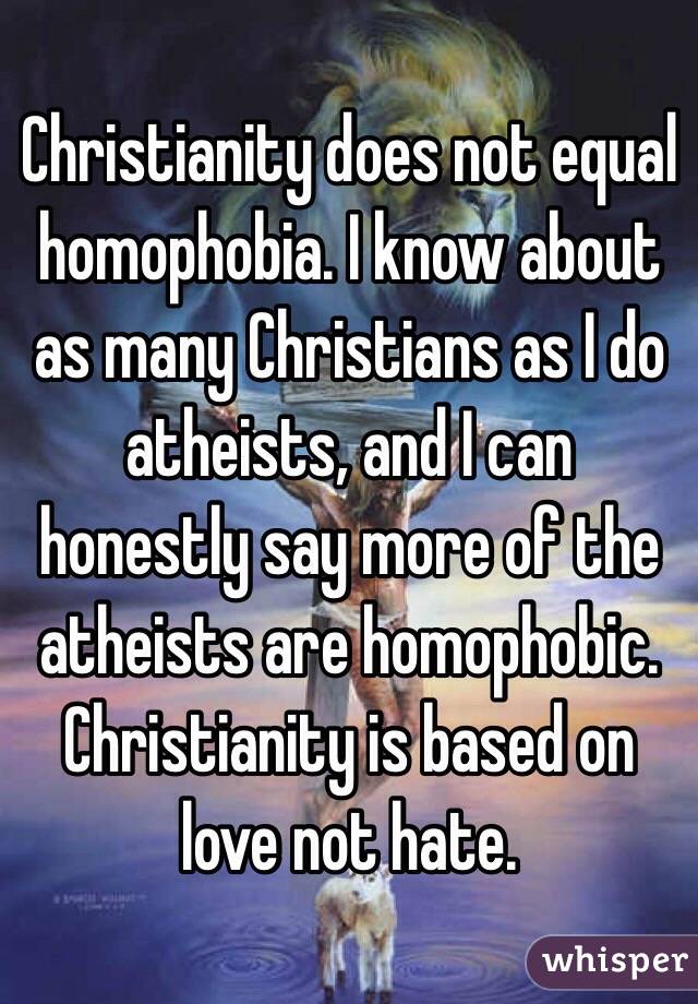 Christianity does not equal homophobia. I know about as many Christians as I do atheists, and I can honestly say more of the atheists are homophobic. Christianity is based on love not hate.