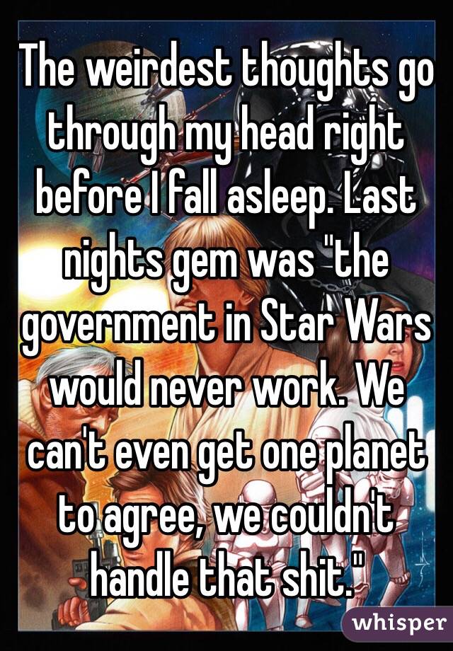 The weirdest thoughts go through my head right before I fall asleep. Last nights gem was "the government in Star Wars would never work. We can't even get one planet to agree, we couldn't handle that shit."