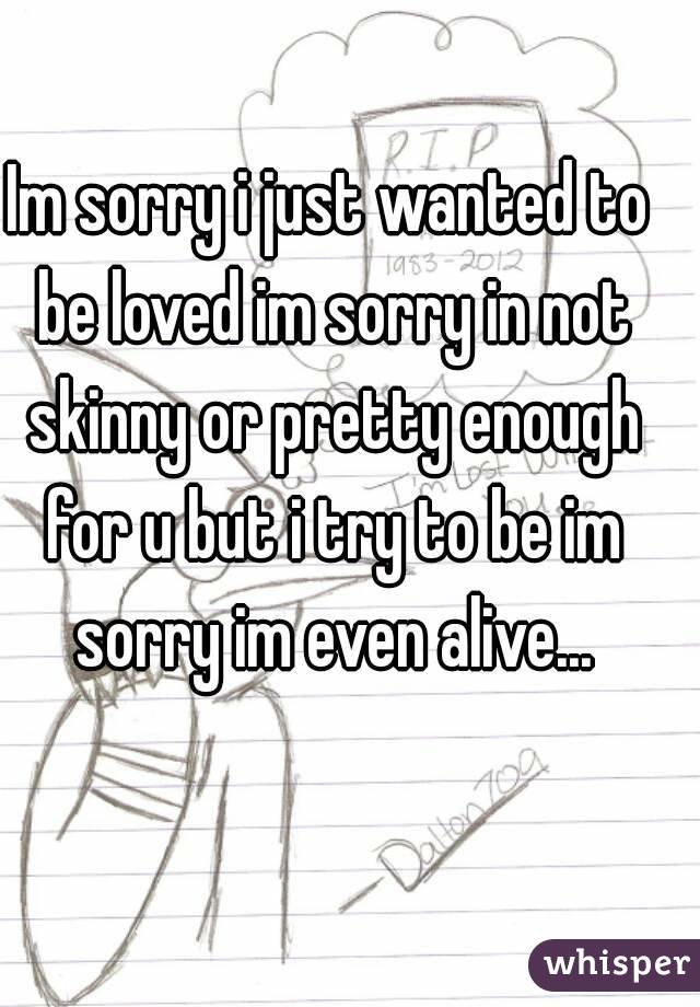 Im sorry i just wanted to be loved im sorry in not skinny or pretty enough for u but i try to be im sorry im even alive...
