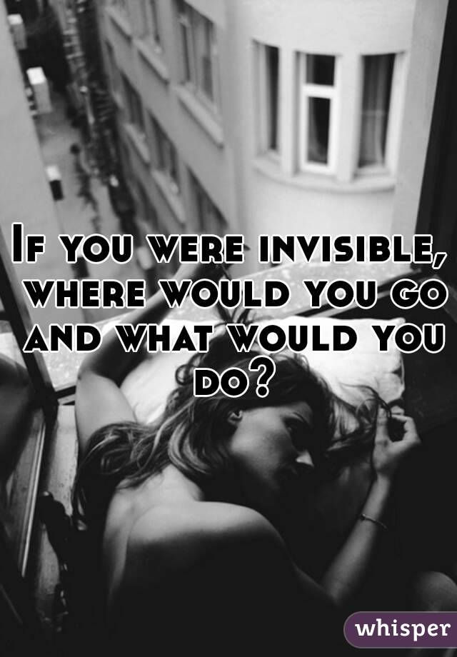 If you were invisible, where would you go and what would you do?