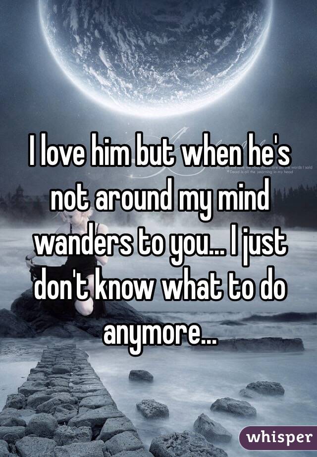 I love him but when he's not around my mind wanders to you... I just don't know what to do anymore...
