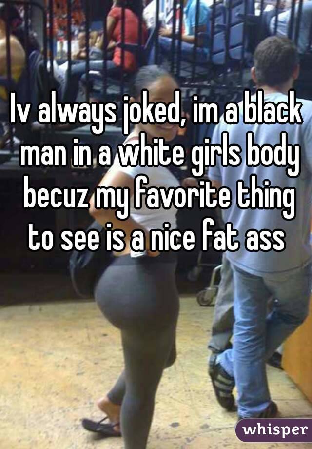 Iv always joked, im a black man in a white girls body becuz my favorite thing to see is a nice fat ass 
